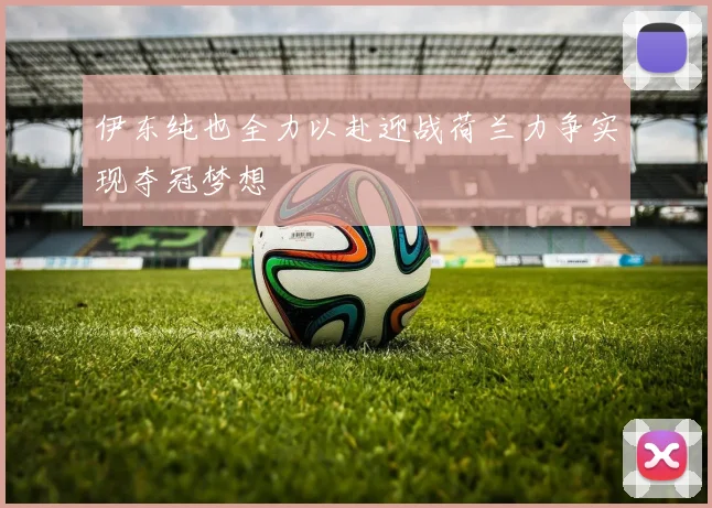 伊东纯也全力以赴迎战荷兰力争实现夺冠梦想