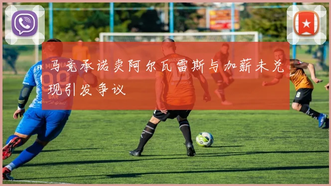 马竞承诺卖阿尔瓦雷斯与加薪未兑现引发争议