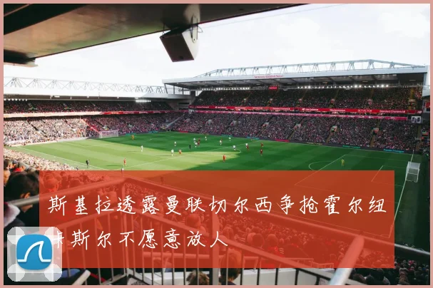 斯基拉透露曼联切尔西争抢霍尔纽卡斯尔不愿意放人