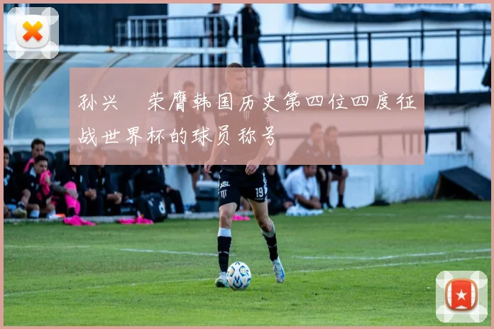 孙兴慜荣膺韩国历史第四位四度征战世界杯的球员称号