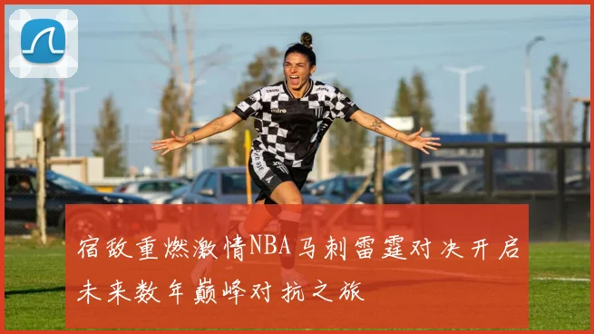 宿敌重燃激情NBA马刺雷霆对决开启未来数年巅峰对抗之旅