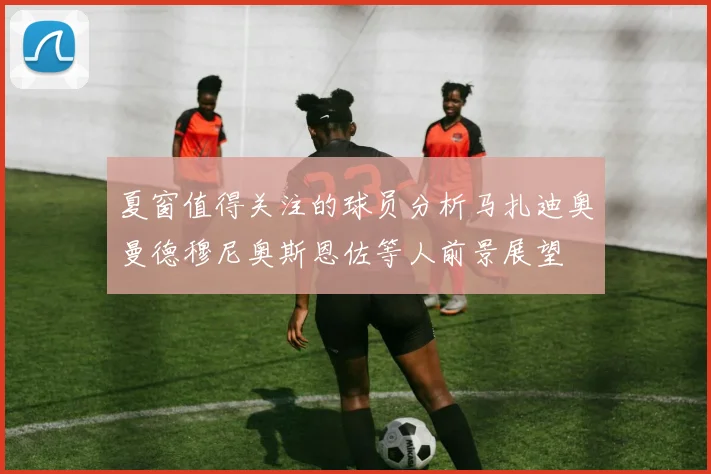 夏窗值得关注的球员分析马扎迪奥曼德穆尼奥斯恩佐等人前景展望