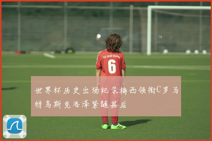 世界杯历史出场纪录梅西领衔C罗马特乌斯克洛泽紧随其后