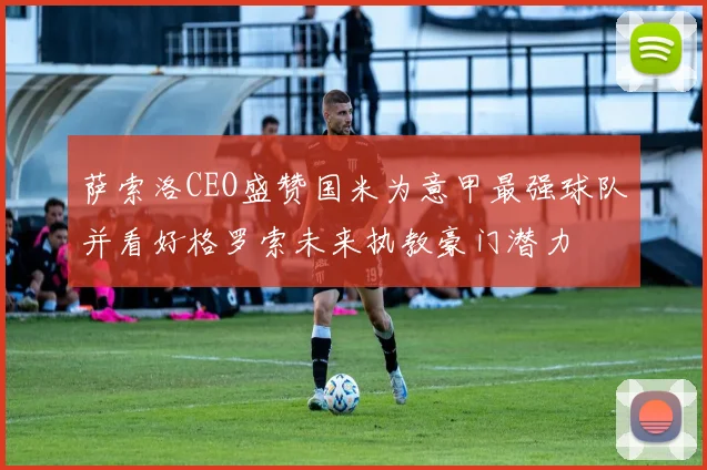 萨索洛CEO盛赞国米为意甲最强球队并看好格罗索未来执教豪门潜力