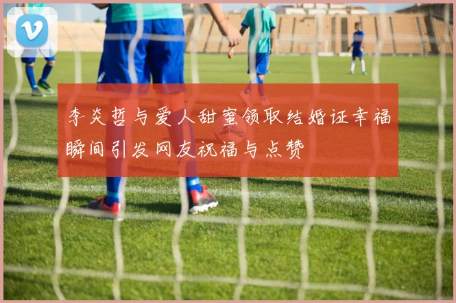 李炎哲与爱人甜蜜领取结婚证幸福瞬间引发网友祝福与点赞