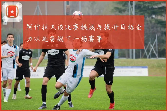 阿什拉夫谈比赛挑战与提升目标全力以赴备战下一场赛事