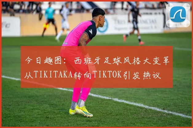 今日趣图：西班牙足球风格大变革从TIKITAKA转向TIKTOK引发热议