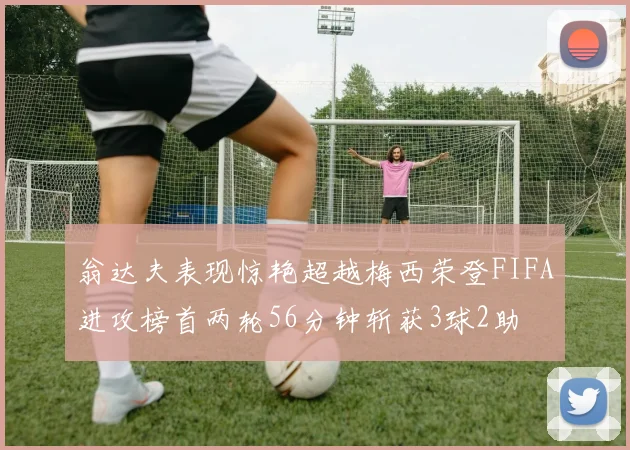 翁达夫表现惊艳超越梅西荣登FIFA进攻榜首两轮56分钟斩获3球2助
