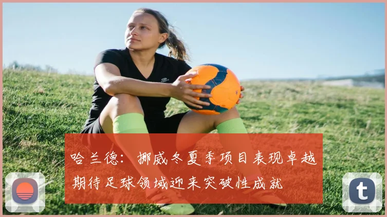 哈兰德：挪威冬夏季项目表现卓越期待足球领域迎来突破性成就