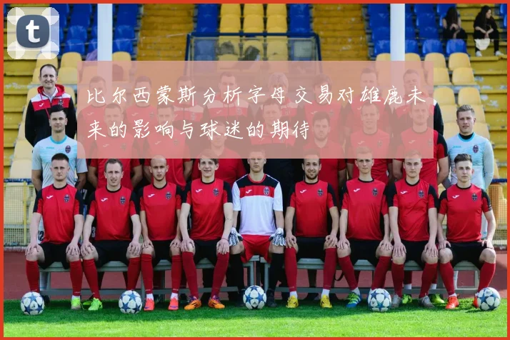 比尔西蒙斯分析字母交易对雄鹿未来的影响与球迷的期待