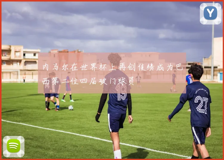 内马尔在世界杯上再创佳绩成为巴西第二位四届破门球员
