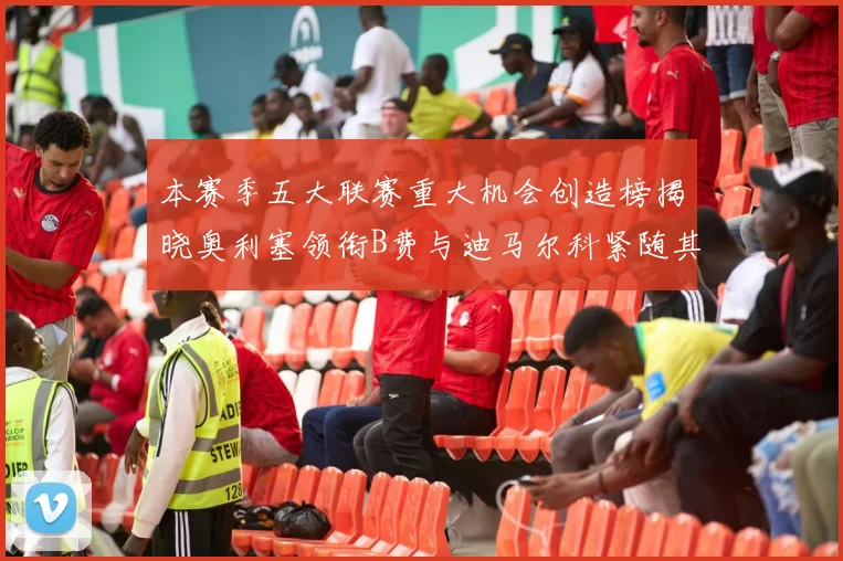 本赛季五大联赛重大机会创造榜揭晓奥利塞领衔B费与迪马尔科紧随其后