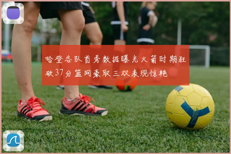 哈登各队首秀数据曝光火箭时期狂砍37分篮网豪取三双表现惊艳