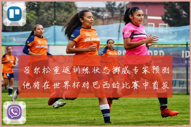吕尔松重返训练状态挪威专家预测他将在世界杯对巴西的比赛中首发出战