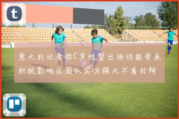 意大利记者称C罗短暂出场仍能带来积极影响法国队实力强大不看好阿根廷表现