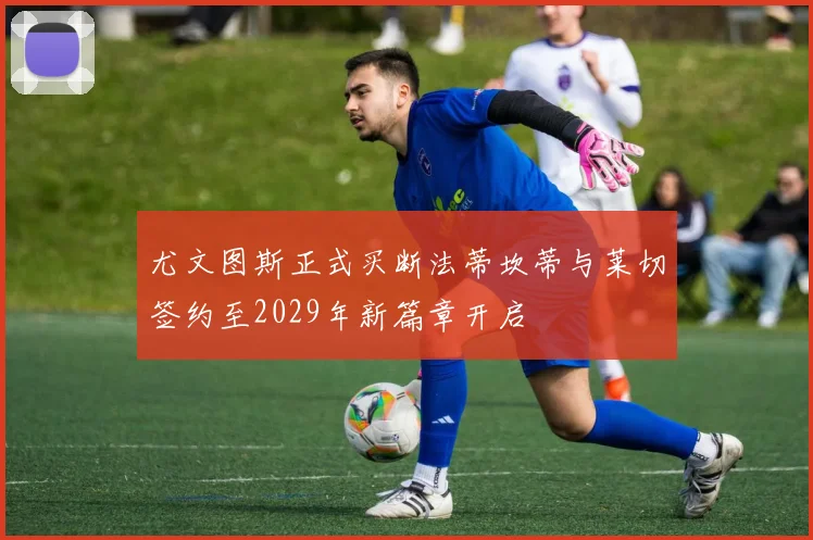 尤文图斯正式买断法蒂坎蒂与莱切签约至2029年新篇章开启
