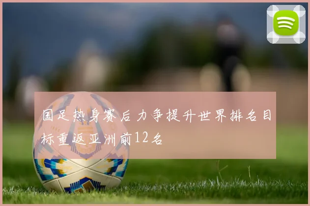 国足热身赛后力争提升世界排名目标重返亚洲前12名