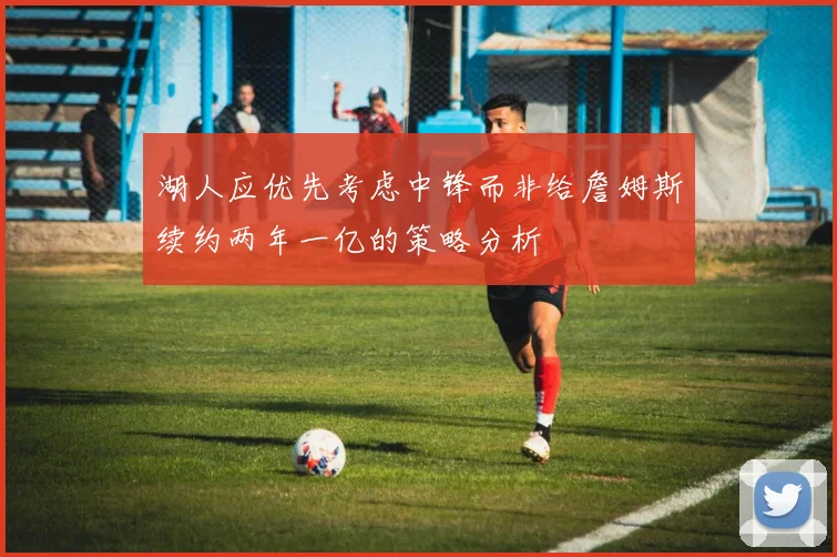 湖人应优先考虑中锋而非给詹姆斯续约两年一亿的策略分析