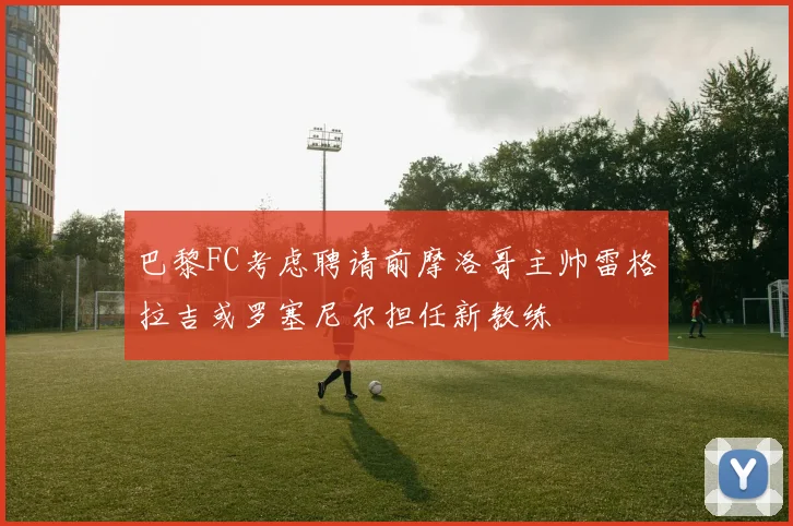 巴黎FC考虑聘请前摩洛哥主帅雷格拉吉或罗塞尼尔担任新教练