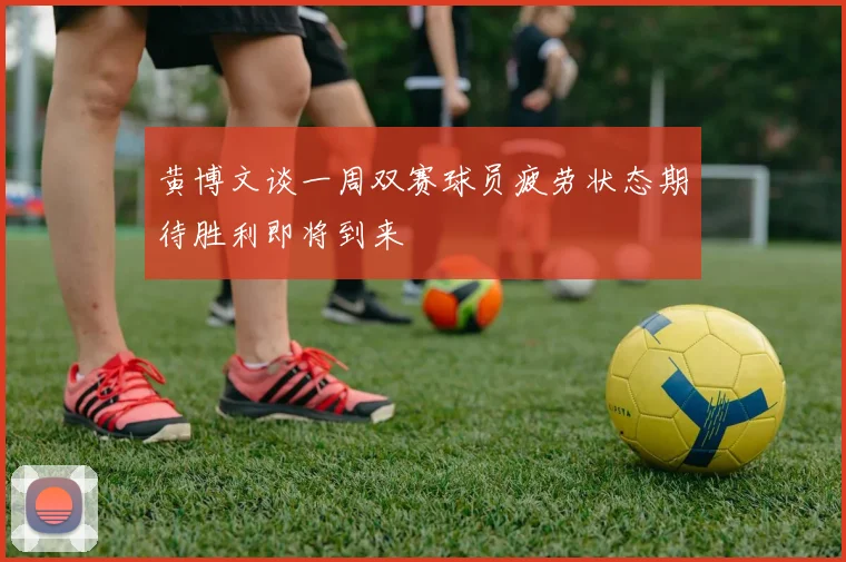 黄博文谈一周双赛球员疲劳状态期待胜利即将到来