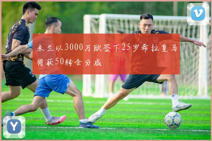 米兰以3000万欧签下25岁希拉皇马将获50转会分成