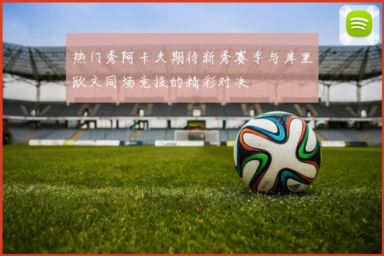 热门秀阿卡夫期待新秀赛季与库里欧文同场竞技的精彩对决