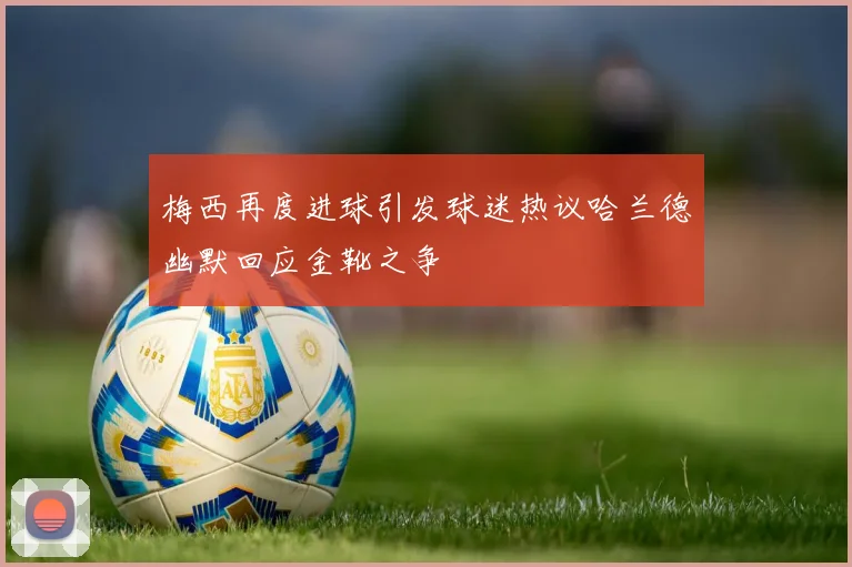梅西再度进球引发球迷热议哈兰德幽默回应金靴之争