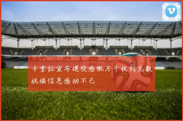 卡索拉宣布退役感慨万千收到无数祝福信息感动不已