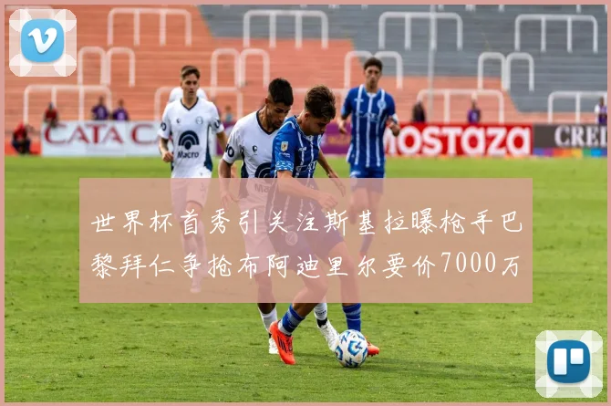 世界杯首秀引关注斯基拉曝枪手巴黎拜仁争抢布阿迪里尔要价7000万欧元