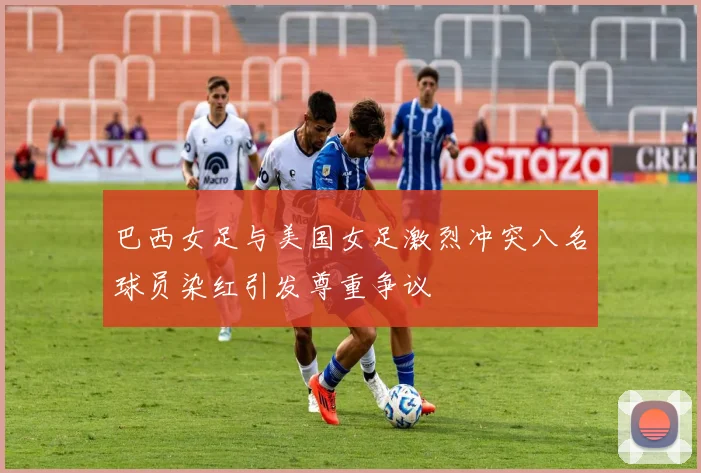 巴西女足与美国女足激烈冲突八名球员染红引发尊重争议