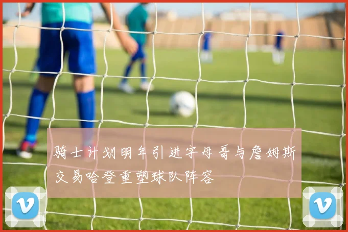 骑士计划明年引进字母哥与詹姆斯交易哈登重塑球队阵容