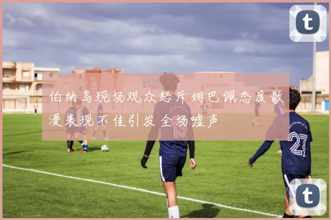 伯纳乌现场观众怒斥姆巴佩态度散漫表现不佳引发全场嘘声